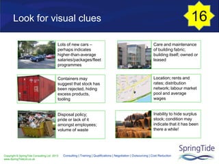 Copyright © SpringTide Consulting Ltd 2013
www.SpringTideLtd.co.uk
Consulting | Training | Qualifications | Negotiation | Outsourcing | Cost Reduction
Look for visual clues
Lots of new cars –
perhaps indicates
higher-than-average
salaries/packages/fleet
programmes
Containers may
suggest that stock has
been rejected, hiding
excess products,
tooling
Disposal policy;
pride or lack of it
amongst employees;
volume of waste
Care and maintenance
of building fabric;
building itself; owned or
leased
Location; rents and
rates; distribution
network; labour market
pool and average
wages
Inability to hide surplus
stock; condition may
indicate that it has been
there a while!
16
 