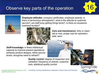 Copyright © SpringTide Consulting Ltd 2013
www.SpringTideLtd.co.uk
Consulting | Training | Qualifications | Negotiation | Outsourcing | Cost Reduction
Employee attitudes: company certificates; employee awards; is
there a harmonious atmosphere?; what is the attitude to customer
service?; are staff busy getting things done?; is there an excessive
overhead burden?
Care and maintenance: dirty or clean;
old or new; proper size for operation;
safe; worn
Staff knowledge: is there intellectual
capacity to improve present operations;
enhance product designs; refine service
levels; recognise need to refresh?
Quality control: degree of inspection and
validation; frequency of checks; customer
care; statistical quality control
Observe key parts of the operation 16
 