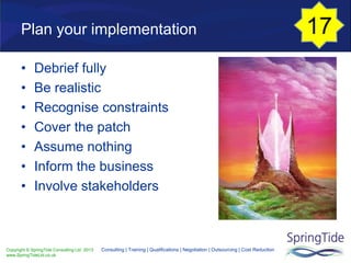 Copyright © SpringTide Consulting Ltd 2013
www.SpringTideLtd.co.uk
Consulting | Training | Qualifications | Negotiation | Outsourcing | Cost Reduction
Plan your implementation
• Debrief fully
• Be realistic
• Recognise constraints
• Cover the patch
• Assume nothing
• Inform the business
• Involve stakeholders
17
 