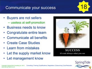Copyright © SpringTide Consulting Ltd 2013
www.SpringTideLtd.co.uk
Consulting | Training | Qualifications | Negotiation | Outsourcing | Cost Reduction
Communicate your success
• Buyers are not sellers
– useless at self-promotion
• Business needs to know
• Congratulate entire team
• Communicate all benefits
• Create Case Studies
• Learn from mistakes
• Let the supply market know
• Let management know
18
 