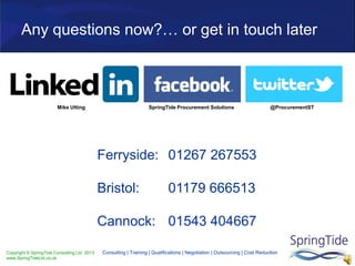 Copyright © SpringTide Consulting Ltd 2013
www.SpringTideLtd.co.uk
Consulting | Training | Qualifications | Negotiation | Outsourcing | Cost Reduction
Any questions now?… or get in touch later
Ferryside: 01267 267553
Bristol: 01179 666513
Cannock: 01543 404667
SpringTide Procurement Solutions @ProcurementSTMike Utting
 