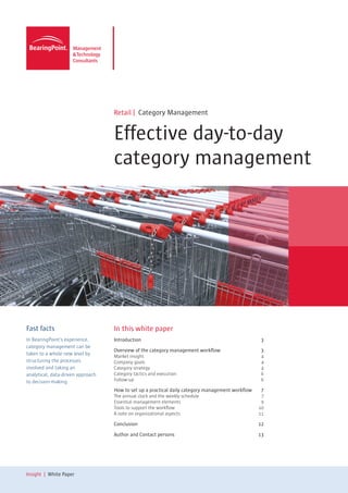 Retail | Category Management


                                   Effective day-to-day
                                   category management




Fast facts                         In this white paper
In BearingPoint’s experience,      Introduction 	                                                   3
category management can be
                                   Overview of the category management workflow	                    3
taken to a whole new level by      Market insight	                 4
structuring the processes          Company goals	                  4
involved and taking an             Category strategy	              4
analytical, data-driven approach   Category tactics and execution	 6
to decision-making.                Follow-up	6

                                   How to set up a practical daily category management workflow	    7	
                                   The annual clock and the weekly schedule	                        7
                                   Essential management elements	                                   9
                                   Tools to support the workflow	                                  10
                                   A note on organizational aspects	                               11

                                   Conclusion	12

                                   Author and Contact persons	                                     13




Insight | White Paper
 
