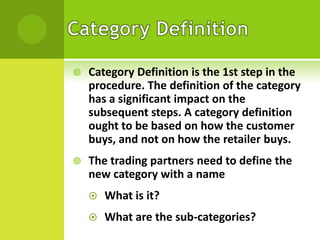 

Category Definition is the 1st step in the
procedure. The definition of the category
has a significant impact on the
subsequent steps. A category definition
ought to be based on how the customer
buys, and not on how the retailer buys.



The trading partners need to define the
new category with a name


What is it?



What are the sub-categories?

 