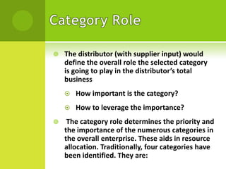 

The distributor (with supplier input) would
define the overall role the selected category
is going to play in the distributor’s total
business





How important is the category?
How to leverage the importance?

The category role determines the priority and
the importance of the numerous categories in
the overall enterprise. These aids in resource
allocation. Traditionally, four categories have
been identified. They are:

 