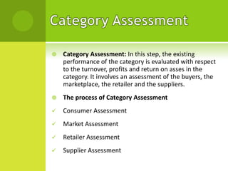 

Category Assessment: In this step, the existing
performance of the category is evaluated with respect
to the turnover, profits and return on asses in the
category. It involves an assessment of the buyers, the
marketplace, the retailer and the suppliers.



The process of Category Assessment



Consumer Assessment



Market Assessment



Retailer Assessment



Supplier Assessment

 