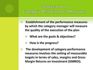 

Establishment of the performance measures
by which the category manager will measure
the quality of the execution of the plan





What are the goals & objectives?

How is the progress?

The development of category performance
measures involves the setting of measurable
targets in terms of sales, margins and Gross
Margin Returns on Investment (GMROI).

 