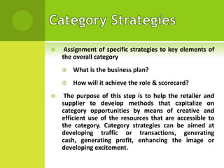 

Assignment of specific strategies to key elements of
the overall category





What is the business plan?
How will it achieve the role & scorecard?

The purpose of this step is to help the retailer and
supplier to develop methods that capitalize on
category opportunities by means of creative and
efficient use of the resources that are accessible to
the category. Category strategies can be aimed at
developing traffic or transactions, generating
cash, generating profit, enhancing the image or
developing excitement.

 