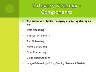 

The seven most typical category marketing strategies
are:



Traffic Building



Transaction Building



Turf Defending



Profit Generating



Cash Generating



Excitement Creating



Image Enhancing (Price, Quality, Service & Variety)

 