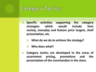 

Specific activities supporting the category
strategies
which
would
include
item
variety, everyday and feature price targets, shelf
presentation, etc.





What do we do to achieve the strategy?
Who does what?

Category tactics are developed in the areas of
assortment pricing, promotions and the
presentation of the merchandise in the store.

 