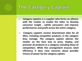 

Category captains is a supplier who forms an alliance
with the retailer to enable the latter to develop
consumer insight , satisfy consumers and improve
performances and profit across the entire category.



Category captains receive downstream data for all
SKUs, including competitor products, in the category
they manage. The category captain advises the
retailer on the best way to price, display, and
promote all products in a category, including those of
competitors. While this arrangement ensures retail
efficiency, it does raise concerns about possible
misuse of power by the category captain.

 