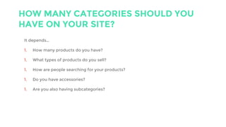 HOW MANY CATEGORIES SHOULD YOU
HAVE ON YOUR SITE?
It depends…
1. How many products do you have?
1. What types of products do you sell?
1. How are people searching for your products?
1. Do you have accessories?
1. Are you also having subcategories?
 