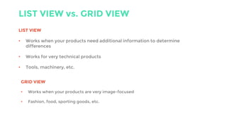 LIST VIEW vs. GRID VIEW
LIST VIEW
• Works when your products need additional information to determine
differences
• Works for very technical products
• Tools, machinery, etc.
GRID VIEW
• Works when your products are very image-focused
• Fashion, food, sporting goods, etc.
 