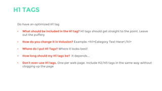 H1 TAGS
Do have an optimized H1 tag
• What should be included in the H1 tag? H1 tags should get straight to the point. Leave
out the puffery
• How do you change it in Volusion? Example: <h1>Category Text Here</h1>
• Where do I put H1 Tags? Where it looks best!
• How long should my H1 tags be? It depends...
• Don’t over-use H1 tags. One per web page. Include H2/H3 tags in the same way without
clogging up the page
 
