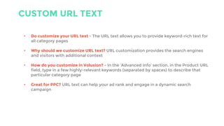 CUSTOM URL TEXT
• Do customize your URL text - The URL text allows you to provide keyword-rich text for
all category pages
• Why should we customize URL text? URL customization provides the search engines
and visitors with additional context
• How do you customize in Volusion? - In the ‘Advanced Info’ section, in the Product URL
field, type in a few highly-relevant keywords (separated by spaces) to describe that
particular category page
• Great for PPC? URL text can help your ad rank and engage in a dynamic search
campaign
 