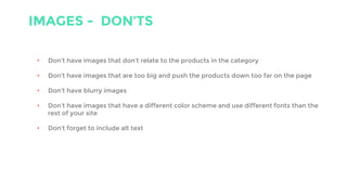 IMAGES - DON’TS
• Don’t have images that don’t relate to the products in the category
• Don’t have images that are too big and push the products down too far on the page
• Don’t have blurry images
• Don’t have images that have a different color scheme and use different fonts than the
rest of your site
• Don’t forget to include alt text
 
