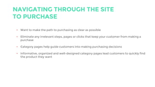 NAVIGATING THROUGH THE SITE
TO PURCHASE
• Want to make the path to purchasing as clear as possible
• Eliminate any irrelevant steps, pages or clicks that keep your customer from making a
purchase
• Category pages help guide customers into making purchasing decisions
• Informative, organized and well-designed category pages lead customers to quickly find
the product they want
 