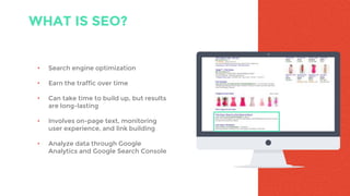 WHAT IS SEO?
• Search engine optimization
• Earn the traffic over time
• Can take time to build up, but results
are long-lasting
• Involves on-page text, monitoring
user experience, and link building
• Analyze data through Google
Analytics and Google Search Console
 