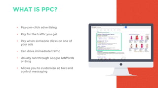 WHAT IS PPC?
• Pay-per-click advertising
• Pay for the traffic you get
• Pay when someone clicks on one of
your ads
• Can drive immediate traffic
• Usually run through Google AdWords
or Bing
• Allows you to customize ad text and
control messaging
 