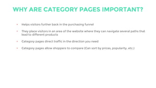 WHY ARE CATEGORY PAGES IMPORTANT?
• Helps visitors further back in the purchasing funnel
• They place visitors in an area of the website where they can navigate several paths that
lead to different products
• Category pages direct traffic in the direction you need
• Category pages allow shoppers to compare (Can sort by prices, popularity, etc.)
 
