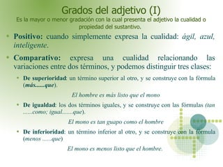 Grados del adjetivo (I) Es la mayor o menor gradación con la cual presenta el adjetivo la cualidad o propiedad del sustant...