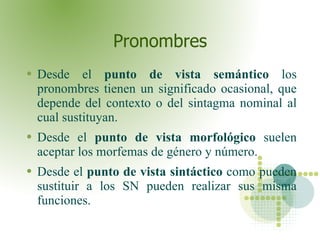 Pronombres Desde el  punto de vista semántico  los pronombres tienen un significado ocasional, que depende del contexto o del sintagma nominal al cual sustituyan.  Desde el  punto de vista morfológico  suelen aceptar los morfemas de género y número. Desde el  punto de vista sintáctico  como pueden sustituir a los SN pueden realizar sus misma funciones.  