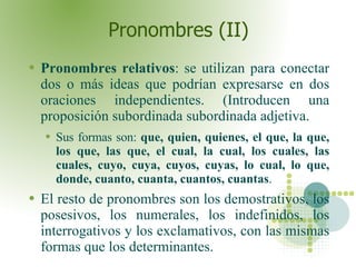 Pronombres (II) Pronombres relativos : se utilizan para conectar dos o más ideas que podrían expresarse en dos oraciones independientes. (Introducen una proposición subordinada subordinada adjetiva. Sus formas son:  que, quien, quienes, el que, la que, los que, las que, el cual, la cual, los cuales, las cuales, cuyo, cuya, cuyos, cuyas, lo cual, lo que, donde, cuanto, cuanta, cuantos, cuantas .  El resto de pronombres son los demostrativos, los posesivos, los numerales, los indefinidos, los interrogativos y los exclamativos, con las mismas formas que los determinantes.  