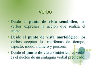 Verbo  Desde el  punto de vista semántico , los verbos expresan la acción que realiza el sujeto. Desde el  punto de vista morfológico , los verbos aceptan los morfemas de tiempo, aspecto, modo, número y persona. Desde el  punto de vista sintáctico , el verbo es el núcleo de un sintagma verbal predicado.  