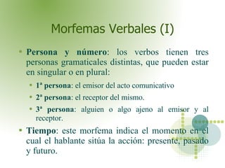 Morfemas Verbales (I) Persona y número : los verbos tienen tres personas gramaticales distintas, que pueden estar en singular o en plural: 1ª persona : el emisor del acto comunicativo 2ª persona : el receptor del mismo. 3ª persona : alguien o algo ajeno al emisor y al receptor.  Tiempo : este morfema indica el momento en el cual el hablante sitúa la acción: presente, pasado y futuro.  
