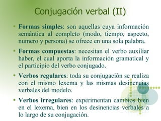 Conjugación verbal (II) Formas simples : son aquellas cuya información semántica al completo (modo, tiempo, aspecto, numero y persona) se ofrece en una sola palabra. Formas compuestas : necesitan el verbo auxiliar haber, el cual aporta la información gramatical y el participio del verbo conjugado.  Verbos regulares : toda su conjugación se realiza con el mismo lexema y las mismas desinencias verbales del modelo. Verbos irregulares : experimentan cambios bien en el lexema, bien en los desinencias verbales a lo largo de su conjugación.  