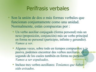 Perífrasis verbales Son la unión de dos o más formas verbales que funcionan conjuntamente como una unidad. Normalmente, están compuestas por : Un verbo auxiliar conjugado (forma personal) más un nexo (preposición, conjunción) más un verbo principal en forma no personal (participio, infinito y gerundio).  Vamos a ver . Algunas veces, sobre todo en tiempos compuestos y /o pasiva, podemos encontrar dos verbos auxiliares, el segundo de los cuales también en forma no personal:  Vamos a ser expulsados .  Incluso tres verbos auxiliares:  Teníamos que haber sido avisados .  