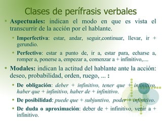 Clases de perífrasis verbales Aspectuales:  indican el modo en que es vista el transcurrir de la acción por el hablante. Imperfectiva : estar, andar, seguir,continuar, llevar, ir + gerundio.  Perfectivo : estar a punto de, ir a, estar para, echarse a, romper a, ponerse a, empezar a, comenzar a + infinitivo,.... Modales:  indican la actitud del hablante ante la acción: deseo, probabilidad, orden, ruego, ...  : De obligación :  deber + infinitivo, tener que + infinitivo, haber que + infinitivo, haber de + infinitivo . De posibilidad :  puede que + subjuntivo,  poder + infinitivo . De duda o aproximación : deber de + infinitivo, venir a + infinitivo.  