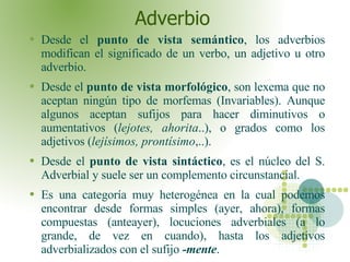 Adverbio  Desde el  punto de vista semántico , los adverbios modifican el significado de un verbo, un adjetivo u otro adverbio. Desde el  punto de vista morfológico , son lexema que no aceptan ningún tipo de morfemas (Invariables). Aunque algunos aceptan sufijos para hacer diminutivos o aumentativos ( lejotes, ahorita ..), o grados como los adjetivos ( lejísimos, prontísimo ,..). Desde el  punto de vista sintáctico , es el núcleo del S. Adverbial y suele ser un complemento circunstancial. Es una categoría muy heterogénea en la cual podemos encontrar desde formas simples (ayer, ahora), formas compuestas (anteayer), locuciones adverbiales (a lo grande, de vez en cuando), hasta los adjetivos adverbializados con el sufijo   -mente . 