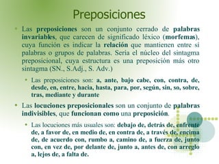 Preposiciones Las  preposiciones  son un conjunto cerrado de  palabras invariables , que carecen de significado léxico ( morfemas ), cuya función es indicar la  relación  que mantienen entre sí palabras o grupos de palabras. Sería el núcleo del sintagma preposicional, cuya estructura es una preposición más otro sintagma (SN., S.Adj., S. Adv.) Las preposiciones son:  a, ante, bajo cabe, con, contra, de, desde, en, entre, hacia, hasta, para, por, según, sin, so, sobre, tras, mediante y durante Las  locuciones preposicionales  son un conjunto de  palabras indivisibles , que  funcionan como  una  preposición .  Las locuciones más usuales son:  debajo de, detrás de, enfrente de, a favor de, en medio de, en contra de, a través de, encima de, de acuerdo con, rumbo a, camino de, a fuerza de, junto con, en vez de, por delante de, junto a, antes de, con arreglo a, lejos de, a falta de.  