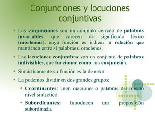 Conjunciones y locuciones conjuntivas Las  conjunciones  son un conjunto cerrado de  palabras invariables , que carecen de significado léxico ( morfemas ), cuya función es indicar la  relación  que mantienen entre sí palabras u oraciones.  Las  locuciones conjuntivas  son un conjunto de  palabras indivisibles , que  funcionan como  una  conjunción .  Sintácticamente su función es la de nexo. La podemos dividir en dos grandes grupos: Coordinantes : unen oraciones o palabras del mismo nivel sintáctico. Subordinantes:  Introducen una proposición subordinada.  