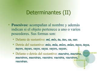 Determinantes (II) Posesivos:  acompañan al nombre y además indican si el objeto pertenece a uno o varios poseedores. Sus formas son: Delante de sustantivo :  mi, mis, tu, tus, su, sus . Detrás del sustantivo :   mío, mía, míos, mías, tuyo, tuya, tuyos, tuyas, suyo, suya. suyos, suyas . Delante o detrás del sustantivo :   nuestro, nuestra, nuestros, nuestras, vuestro. vuestra, vuestros, vuestras .  
