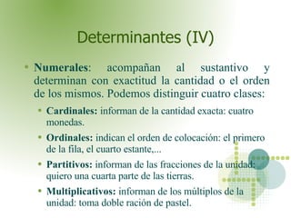 Determinantes (IV) Numerales : acompañan al sustantivo y determinan con exactitud la cantidad o el orden de los mismos. Podemos distinguir cuatro clases:  Cardinales:  informan de la cantidad exacta: cuatro monedas. Ordinales:  indican el orden de colocación: el primero de la fila, el cuarto estante,... Partitivos:  informan de las fracciones de la unidad: quiero una cuarta parte de las tierras. Multiplicativos:  informan de los múltiplos de la unidad: toma doble ración de pastel.  