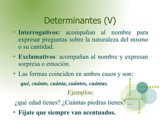 Determinantes (V) Interrogativos:  acompañan al nombre para expresar preguntas sobre la naturaleza del mismo o su cantidad. Exclamativos : acompañan al nombre y expresan sorpresa o emoción.  Las formas coinciden en ambos casos y son: qué, cuánto, cuánta, cuántos, cuántas.   Ejemplos : ¿qué edad tienes? ¿Cuántas piedras tienes? ... Fíjate que siempre van acentuados. 