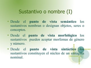 Sustantivo o nombre (I) Desde el  punto de vista semántico  los sustantivos nombran o designan objetos, seres o conceptos. Desde el  punto de vista morfológico  los sustantivos  pueden aceptar morfemas de género y número. Desde el  punto de vista sintáctico  los sustantivos constituyen el núcleo de un sintagma nominal.  