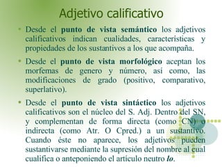 Adjetivo calificativo Desde el  punto de vista semántico  los adjetivos calificativos indican cualidades, características y propiedades de los sustantivos a los que acompaña. Desde el  punto de vista morfológico  aceptan los morfemas de genero y número, así como, las modificaciones de grado (positivo, comparativo, superlativo). Desde el  punto de vista sintáctico  los adjetivos calificativos son el núcleo del S. Adj. Dentro del SN, y complementan de forma directa (como CN) o indirecta (como Atr. O Cpred.) a un sustantivo. Cuando éste no aparece, los adjetivos pueden sustantivarse mediante la supresión del nombre al cual cualifica o anteponiendo el artículo neutro   lo .  