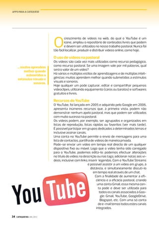 APPS PARA A CATEQUESE




                             O
                                     crescimento de vídeos na web, do qual o YouTube é um
                                     ­ícone, ampliou o repositório de conteúdos livres que podem
                                      e devem ser utilizados no nosso trabalho pastoral. Nunca foi
                             tão fácil localizar, produzir e distribuir vídeos online, como hoje.

                             O uso de vídeos na pastoral
                             Os vídeos são cada vez mais utilizados como recurso pedagógico,
      ... muitos aprendem    como recurso pastoral. Se uma imagem vale por mil palavras, qual
           melhor quando     será o valor de um vídeo?
             submetidos a    Há vários e múltiplos estilos de aprendizagens e de múltiplas inteli-
      estímulos visuais e    gências: muitos aprendem melhor quando submetidos a estímulos
                  sonoros.   visuais e sonoros.
                             Hoje qualquer um pode capturar, editar e compartilhar pequenos
                             videoclipes, utilizando equipamento (caros ou baratos) e softwares
                             gratuitos e livres.

                             Recursos do YouTube
                             O YouTube, foi lançado em 2005 e adquirido pelo Google em 2006,
                             apresenta inúmeros recursos que, à primeira vista, podem não
                             ­demonstrar nenhum apelo pastoral, mas que podem ser utilizados
                              com muito sucesso na pastoral.
                              Os vídeos podem, por exemplo, ser agrupados e organizados em
                              listas de reprodução, listas rápidas ou favoritos (ver mais tarde).
                              É possível participar em grupos dedicados a determinados temas e
                              inclusive assinar canais.
                              Uma conta no YouTube permite o envio de mensagens para uma
                              ­lista de contactos, partilha de vídeos de maneira privada.
                               Pode-se enviar um vídeo em tempo real directo de um qualquer
                               dispositivo fixo ou móvel. Logo que o vídeo tenha sido carregado
                               para o YouTube, podemos editá-lo: podemos efectuar alterações
                               no ­título do vídeo; na descrição ou nas tags; adicionar notas aos ví-
                               deos, ­inclusive com links; inserir legendas. Com o YouTube Streams
                                                          é possível assistir a um vídeo em grupo, à
                                                             distância, e simultaneamente discuti-lo
                                                               em tempo real através de um chat.
                                                                 Com a finalidade de aumentar a efi-
                                                                  ciência e a eficácia pastoral, criando
                                                                                                 ­
                                                                   uma conta Gmail, essa mesma con-
                                                                    ta pode e deve ser utilizada para
                                                                     todos os canais associados à Goo-
                                                                      gle: Gmail, YouTube, GoogleDrive,
                                                                      Blogspot, etc. Com uma só conta
                                                                    de e-mail temos ­todos estes canais
                                                                  integrados.

34   CATEQUISTAS JAN. 2013
 