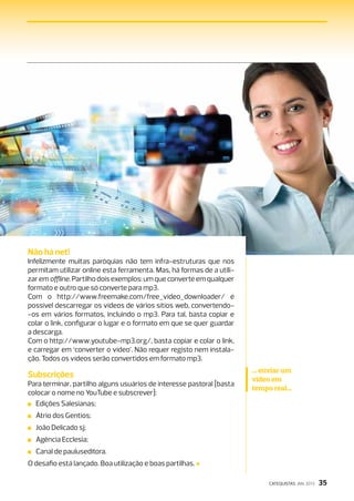 Não há net!
Infelizmente muitas paróquias não tem infra-estruturas que nos
permitam utilizar online esta ferramenta. Mas, há formas de a utili-
zar em offline. Partilho dois exemplos: um que converte em qualquer
formato e outro que só converte para mp3.
Com o http://www.freemake.com/free_video_downloader/ é
possível descarregar os vídeos de vários sítios web, convertendo-
‑os em vários formatos, incluindo o mp3. Para tal, basta copiar e
colar o link, configurar o lugar e o formato em que se quer guardar
a descarga.
Com o http://www.youtube-mp3.org/, basta copiar e colar o link,
e carregar em ‘converter o vídeo’. Não requer registo nem instala-
ção. Todos os vídeos serão convertidos em formato mp3.
                                                                       ... enviar um
Subscrições                                                            vídeo em
Para terminar, partilho alguns usuários de interesse pastoral [basta
                                                                       tempo real...
colocar o nome no YouTube e subscrever]:
 Edições Salesianas;
 Átrio dos Gentios;
 João Delicado sj;
 Agência Ecclesia;
 Canal de pauluseditora.
O desafio está lançado. Boa utilização e boas partilhas.

                                                                            CATEQUISTAS JAN. 2013   35
 