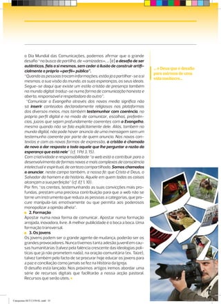 o Dia Mundial das Comunicações, podemos afirmar que o grande
         ­desafio “na busca de partilha, de «amizades», … [é] o desafio de ser
          autênticos, fiéis a si mesmos, sem ceder à ilusão de construir artifi-
                                                                                   ... o Deus que é desafio
          cialmente o próprio «perfil» público”.
                                                                                   para sairmos de uma
          “Quando as pessoas trocam informações, estão já a partilhar-se a si
                                                                                   vida medíocre...
          mesmas, a sua visão do mundo, as suas esperanças, os seus ideais.
          Segue-se daqui que existe um estilo cristão de presença também
          no mundo digital: traduz-se numa forma de comunicação honesta e
          aberta, responsável e respeitadora do outro”.
             “Comunicar o Evangelho através dos novos media significa não
          só inserir conteúdos declaradamente religiosos nas plataformas
          dos diversos meios, mas também testemunhar com coerência, no
          próprio perfil digital e no modo de comunicar, escolhas, preferên-
          cias, ­juízos que sejam profundamente coerentes com o Evangelho,
          ­mesmo quando não se fala explicitamente dele. Aliás, também no
           mundo digital, não pode haver anúncio de uma mensagem sem um
           testemunho coerente por parte de quem anuncia. Nos novos con-
           textos e com as novas formas de expressão, o cristão é chamado
           de novo a dar resposta a todo aquele que lhe perguntar a razão da
           esperança que está nele” (cf. 1 Pd 3, 15).
           Com criatividade e responsabilidade “a web está a contribuir para o
           desenvolvimento de formas novas e mais complexas de consciência
           intelectual e espiritual, de certeza compartilhada. Somos chamados
           a anunciar, neste campo também, a nossa fé: que Cristo é Deus, o
           Salvador do homem e da história, Aquele em quem todas as coisas
           alcançam a sua perfeição” (cf. Ef 1, 10).
           Por fim, “os crentes, testemunhando as suas convicções mais pro-
           fundas, prestam uma preciosa contribuição para que a web não se
           torne um instrumento que reduza as pessoas a categorias, que pro-
           cure manipulá-las emotivamente ou que permita aos poderosos
           monopolizar a opinião alheia”.
            2. Formação
           Apostar numa nova forma de comunicar. Apostar numa formação
           arrojada, inovadora, livre. A melhor publicidade é o boca a boca. Uma
           formação transversal.
            3. Os jovens
           Os jovens podem ser o grande agente de mudança, poderão ser os
           grandes provocadores. Nunca tivemos tanta adesão juvenil em cau-
           sas humanitárias (talvez pela falência crescente das ideologias polí-
           ticas que já não prometem nada), na oração comunitária (ex. Taizé),
           talvez também pelo facto de se procurar hoje educar os jovens para
           a paz e conciliação como jamais se fez na História da Igreja.
           O desafio está lançado. Nos próximos artigos iremos abordar uma
           série de recursos digitais que facilitarão a nossa acção pastoral.
           ­Recursos que serão úteis.
                                                                                        CATEQUISTAS SET. 2012   35


Catequistas-SET12 FINAL.indd 35                                                                         9/13/2012 4:00:18 PM
 