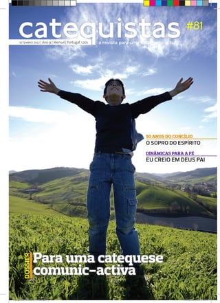 catequistas
     SETEMBRO 2012 | Ano 9 | Mensal | Portugal. 1,20€   a revista para uma catequese actual
                                                                                                #81




                                                                            50 ANOS DO CONCÍLIO
                                                                            O SOPRO DO ESPÍRITO
                                                                            DINÂMICAS PARA A FÉ
                                                                            EU CREIO EM DEUS PAI




                  Para uma catequese
        DOSSIER




                  comunic-activa
Catequistas-SET12 FINAL.indd 1                                                                9/13/2012 3:59:44 PM
 