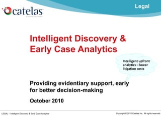 LEGAL – Intelligent Discovery & Early Case Analytics Copyright © 2010 Catelas Inc. All rights reserved.
Intelligent Discovery &
Early Case Analytics
Providing evidentiary support, early
for better decision-making
October 2010
Intelligent upfront
analytics – lower
litigation costs
Legal
 