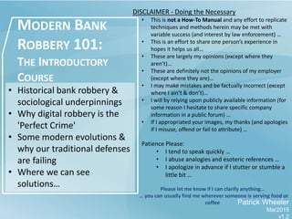 MODERN BANK
ROBBERY 101:
THE INTRODUCTORY
COURSE
Patrick Wheeler
Mar2015
v1.2
• Historical bank robbery &
sociological underpinnings
• Why digital robbery is the
'Perfect Crime'
• Some modern evolutions &
why our traditional defenses
are failing
• Where we can see
solutions…
DISCLAIMER - Doing the Necessary
• This is not a How-To Manual and any effort to replicate
techniques and methods herein may be met with
variable success (and interest by law enforcement) …
• This is an effort to share one person’s experience in
hopes it helps us all…
• These are largely my opinions (except where they
aren’t)…
• These are definitely not the opinions of my employer
(except where they are)…
• I may make mistakes and be factually incorrect (except
where I ain’t & don’t)…
• I will by relying upon publicly available information (for
some reason I hesitate to share specific company
information in a public forum) …
• If I appropriated your images, my thanks (and apologies
if I misuse, offend or fail to attribute) …
Patience Please:
• I tend to speak quickly …
• I abuse analogies and esoteric references …
• I apologize in advance if I stutter or stumble a
little bit …
Please let me know if I can clarify anything…
… you can usually find me wherever someone is serving food or
coffee
 