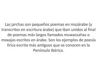 Las jarchas son pequeños poemas en mozárabe (y transcritos en escritura árabe) que iban unidos al final de poemas más largos llamados muwassahas o moxajas escritos en árabe. Son los ejemplos de poesía lírica escrita más antiguos que se conocen en la Península Ibérica.