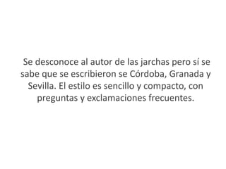  Se desconoce al autor de las jarchas pero sí se sabe que se escribieron se Córdoba, Granada y Sevilla. El estilo es sencillo y compacto, con preguntas y exclamaciones frecuentes.