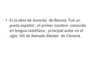 Es la obra de Gonzalo  de Berceo. Fue un poeta español , el primer nombre  conocido en lengua castellana , principal autor en el siglo  XIII de llamado Mester  de Clerecía.
