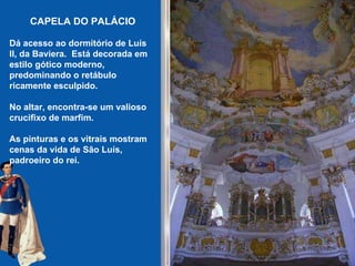 CAPELA DO PALÁCIO Dá acesso ao dormitório de Luís II, da Baviera.  Está decorada em estilo gótico moderno, predominando o retábulo ricamente esculpido.   No altar, encontra-se um valioso crucifixo de marfim.   As pinturas e os vitrais mostram cenas da vida de São Luís, padroeiro do rei.   