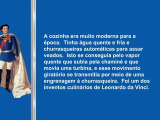 A cozinha era muito moderna para a época.  Tinha água quente e fria e churrasqueiras automáticas para assar veados.  Isto se conseguia pelo vapor quente que subia pela chaminé e que movia uma turbina, e esse movimento giratório se transmitia por meio de uma engrenagem à churrasqueira.  Foi um dos inventos culinários de Leonardo da Vinci.   